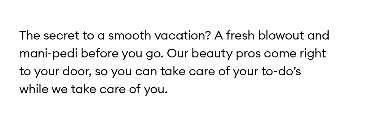 The secret to a smooth vacation? A fresh blowout and mani-pedi before you go. Our beauty pros come right to your door, so you can take care of your to-do’s while we take care of you.