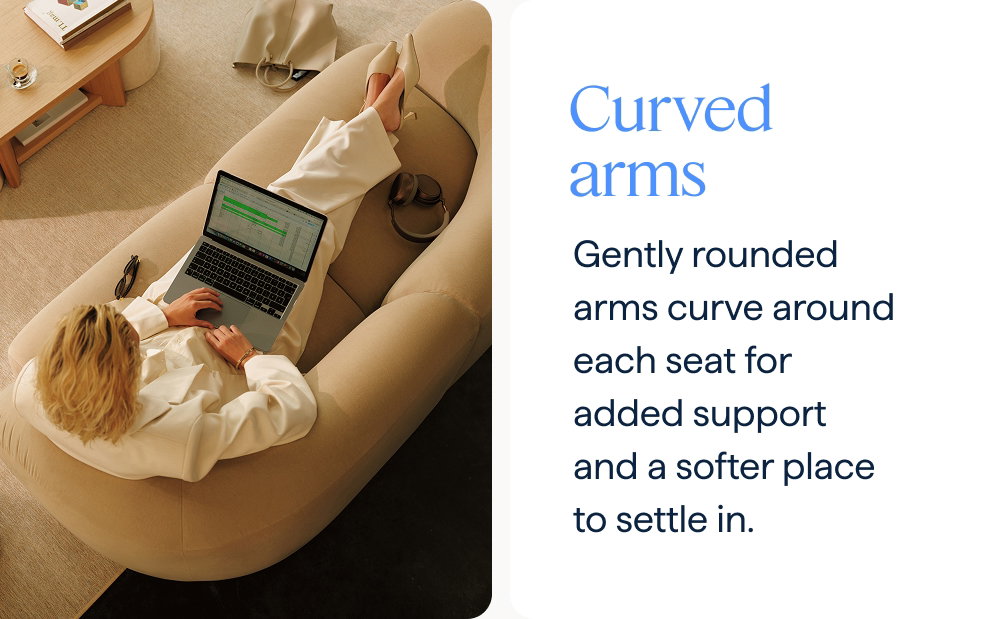 Curved arms. Gently rounded arms curve around each seat for added support and a softer place to settle in.