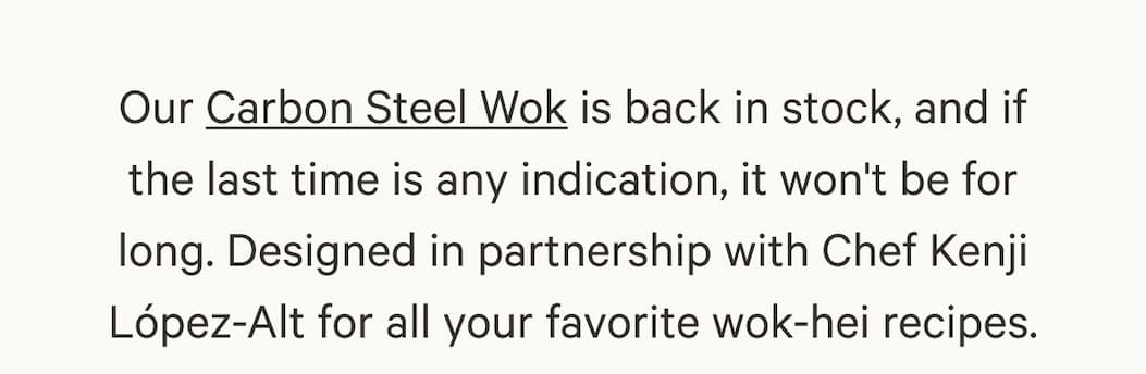 Our Carbon Steel Wok is back in stock, and if the last time is any indication, it won't be for long. Designed in partnership with Chef Kenji López-Alt for all your favorite wok-hei recipes.