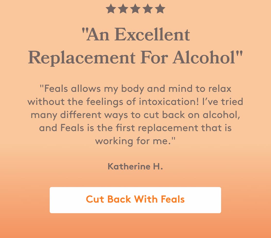 "An Excellent Replacement For Alcohol" "Feals allows my body and mind to relax without the feelings of intoxication! I’ve tried many different ways to cut back on alcohol, and Feals is the first replacement that is working for me." Katherine H. Cut Back With Feals 