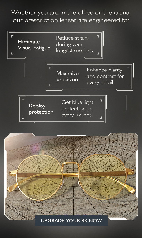 Whether you are in the office or the arena, our prescription lenses are engineered to: Eliminate visual fatigue. Reduce strain during your longest sessions. Maximize precision. Enhance clarity and contrast for every detail. Deploy protection. Get blue light protection in every Rx lens. Upgrade your Rx now.