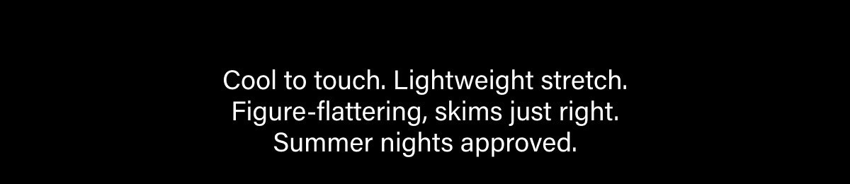 Cool to touch. Lightweight stretch. Figure-flattering, skims just right. Summer nights approved.