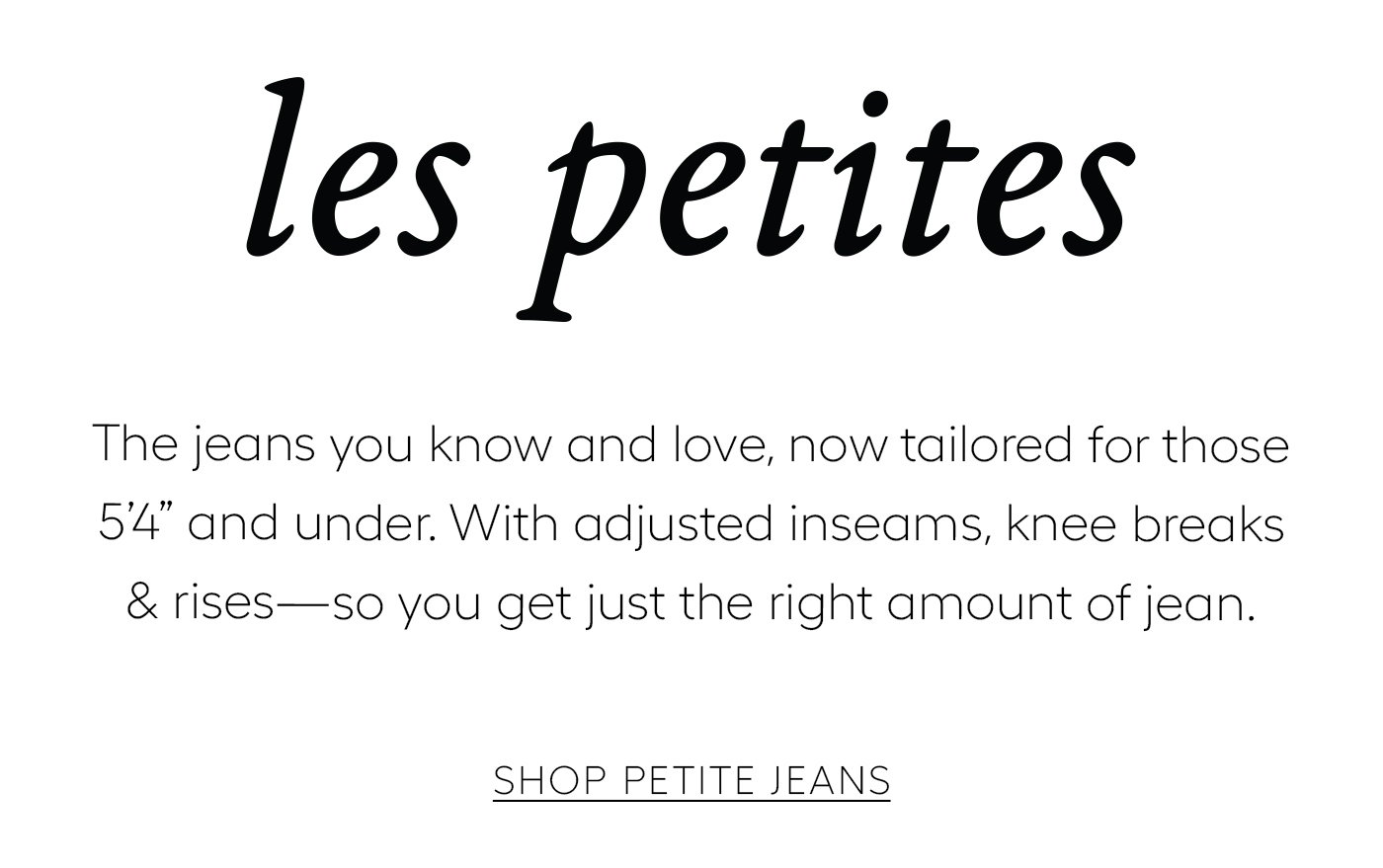 les petites  The jeans you know and love, now tailored for those 5’4 and under. With adjusted inseams, knee breaks & rises—so you get just the right amount of jean.   Shop PETITE JEANS