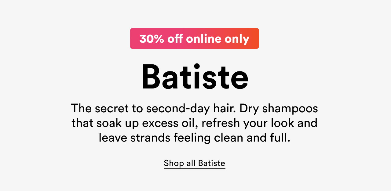 30% off online only | Batiste | The secret to second-day hair | Dry shampoos that soak up excess oil, refresh your look and leave strands feeling clean and full | Shop all Batiste