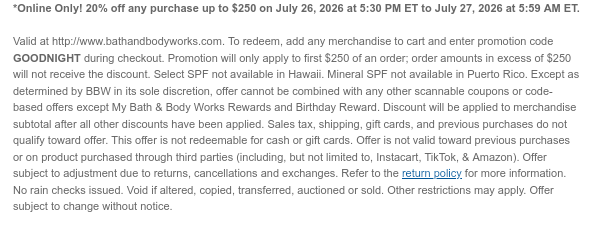 *Online Only! 20% off any purchase up to $250 on July 26, 2026 at 5:30 PM ET to July 27, 2026 at 5:59 AM ET.  Valid at http://www.bathandbodyworks.com. To redeem, add any merchandise to cart and enter promotion code GOODNIGHT during checkout. Promotion will only apply to first $250 of an order; order amounts in excess of $250 will not receive the discount. Select SPF not available in Hawaii. Mineral SPF not available in Puerto Rico. Except as determined by BBW in its sole discretion, offer cannot be combined with any other scannable coupons or code-based offers except My Bath & Body Works Rewards and Birthday Reward. Discount will be applied to merchandise subtotal after all other discounts have been applied. Sales tax, shipping, gift cards, and previous purchases do not
 qualify toward offer. This offer is not redeemable for cash or gift cards. Offer is not valid toward previous purchases or on product purchased through third parties (including, but not limited to, Instacart, TikTok, & Amazon). Offer subject to adjustment due to returns, cancellations and exchanges. Refer to the return policy for more information. No rain checks issued. Void if altered, copied, transferred, auctioned or sold. Other restrictions may apply. Offer subject to change without notice.