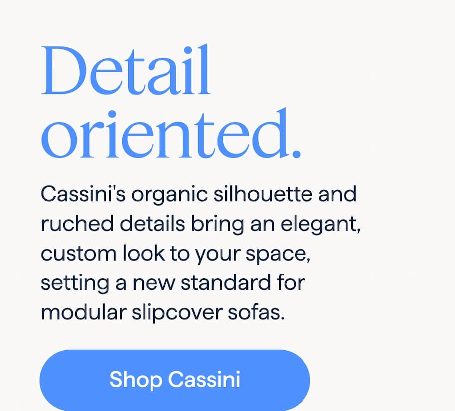 Detail oriented. Cassini's organic silhouette and ruched details bring an elegant, custom look to your space, setting a new standard for modular slipcover sofas. Shop Cassini.