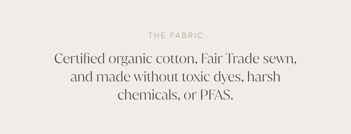 Certified organic cotton, Fair Trade sewn, and made without toxic dyes, harsh chemicals, or PFAS.