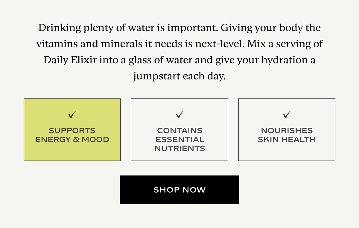 Drinking plenty of water is important. Giving your body the vitamins and minerals it needs is next-level. Mix a serving of Daily Elixir into a glass of water and give your hydration a jumpstart each day.