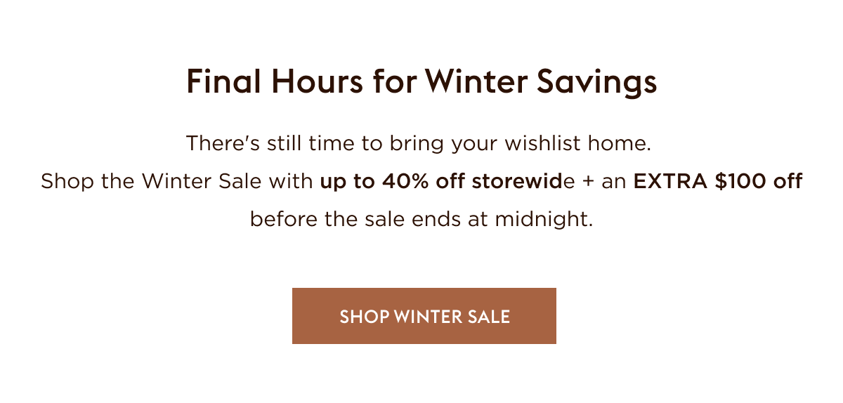 There's still time to bring your wishlist home. Shop the Winter Sale with up to 40% off storewide + EXTRA $100 off before sale ends at midnight.