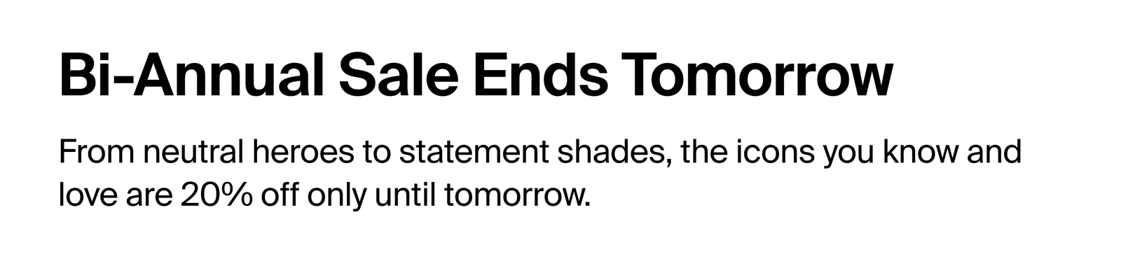 Bi-Annual Sale Ends Tomorrow. From neutral heroes to statement shades, the icons you know and love are 20% off only until tomorrow.