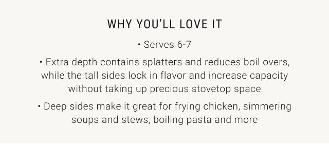 why you’ll love it • Serves 6-7 • Extra depth contains splatters and reduces boil overs, while the tall sides lock in flavor and increase capacity without taking up precious stovetop space • Deep sides make it great for frying chicken, simmering soups and stews, boiling pasta and more