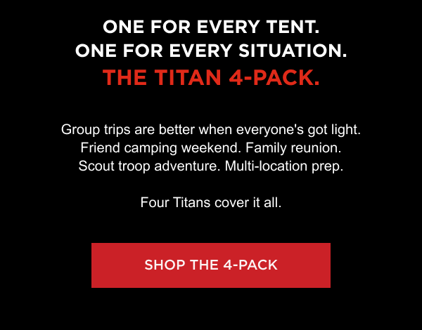 One for every tent. One for every situation. The Titan 4-Pack. Group trips are better when everyone's got light. Friend camping weekend. Family reunion. Scout troop adventure. Multi-location prep. Four Titans cover it all.  [ SHOP THE 4-PACK ]