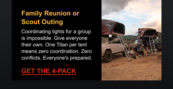 Family Reunion or Scout Outing Coordinating lights for a group is impossible. Give everyone their own. One Titan per tent means zero coordination. Zero conflicts. Everyone's prepared.  [ GET THE 4-PACK ]