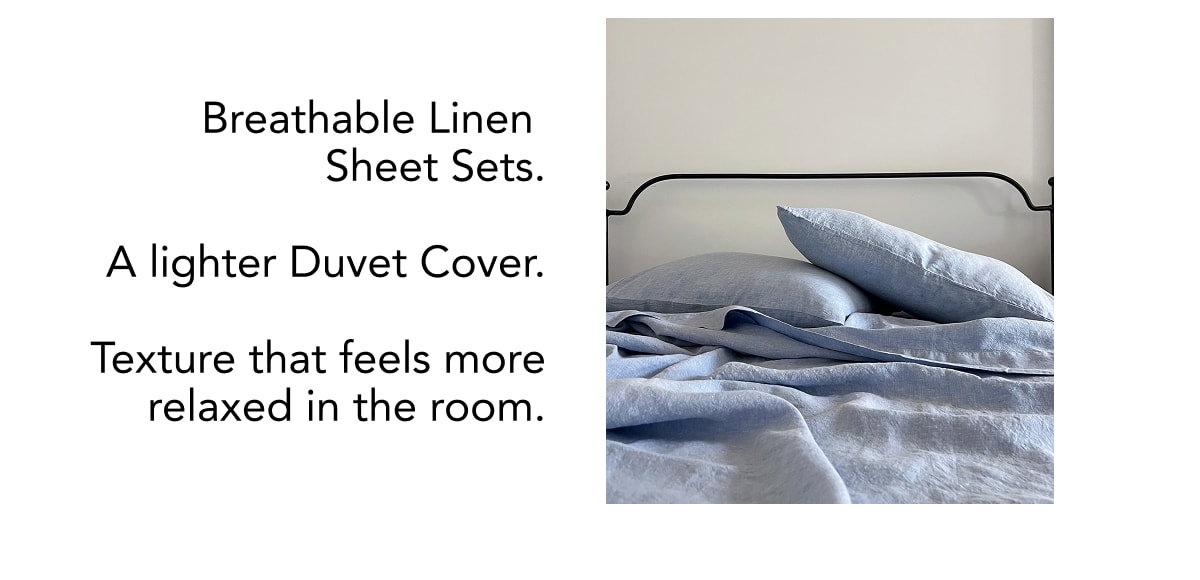 Breathable Linen  Sheet Sets.  A lighter Duvet Cover.  Texture that feels more relaxed in the room.