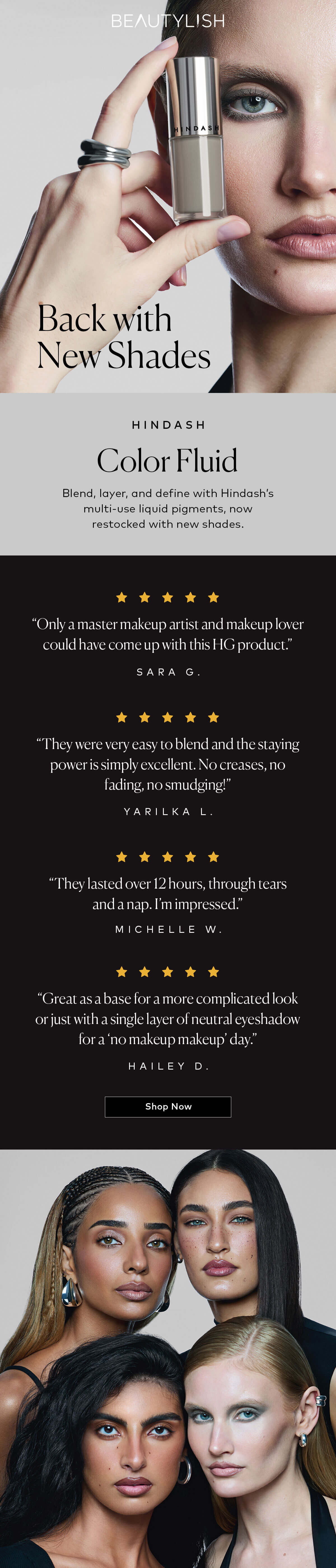 Blend, layer, and define with Hindash's multi-use liquid pigments, now restocked with new shades. Shop Hindash Color Fluid  now on Beautylish.com. Read the 5 star reviews: "Only a master makeup artist and makeup lover could have come up with this HG product."—Sara G. | “They were very easy to blend and the staying power is simply excellent. No creases, no fading, no smudging!” —Yarilka L.  | “They lasted over 12 hours, through tears and a nap. I’m impressed.” —Michelle W.  |  “Great as a base for a more complicated look or just with a single layer of neutral eyeshadow for a ‘no makeup makeup’ day.” —Hailey D.