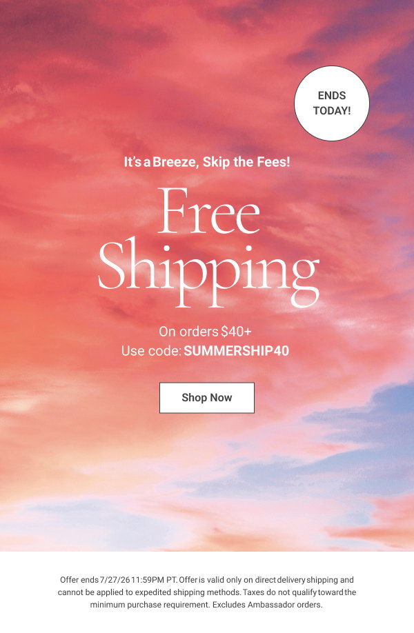 It’s a Breeze, Skip the Fees! Free Shipping On orders $40+ ends today! Use code: SUMMERSHIP40 Offer ends 7/27/26 11:59PM PT. Offer is valid only on direct delivery shipping and cannot be applied to expedited shipping methods. Taxes do not qualify toward the minimum purchase requirement. Excludes Ambassador orders. 