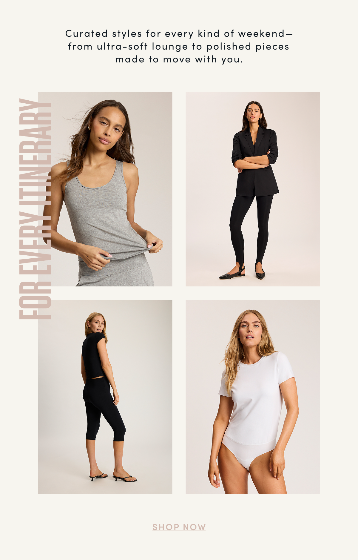 Curated styles for every kind of weekend—from ultra-soft lounge to polished pieces made to move with you. FOR EVERY ITINERARY | SHOP NOW 