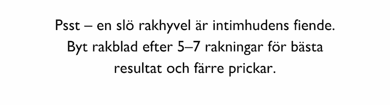 Psst – en slö rakhyvel är intimhudens fiende. Byt rakblad efter 5–7 rakningar för bästa resultat och färre prickar.