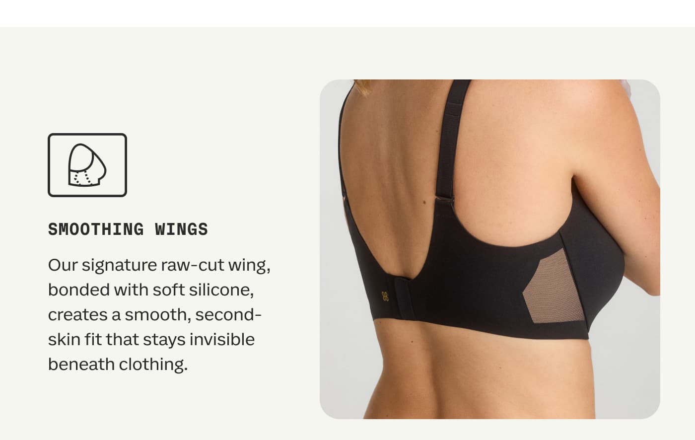 SMOOTHING WINGS | Our signature raw-cut wing, bonded with soft silicone, creates a smooth, second-skin fit that stays invisible beneath clothing.