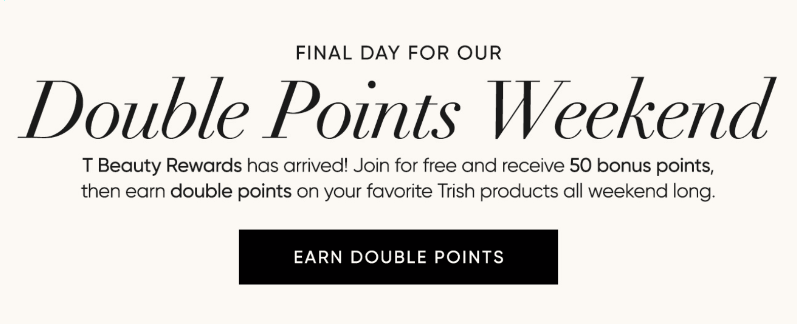 Double Points Weekend–T Beauty Rewards has arrived! Join for free and receive 50 bonus points, then earn double points on your favorite Trish products all weekend long. | SHOP NOW