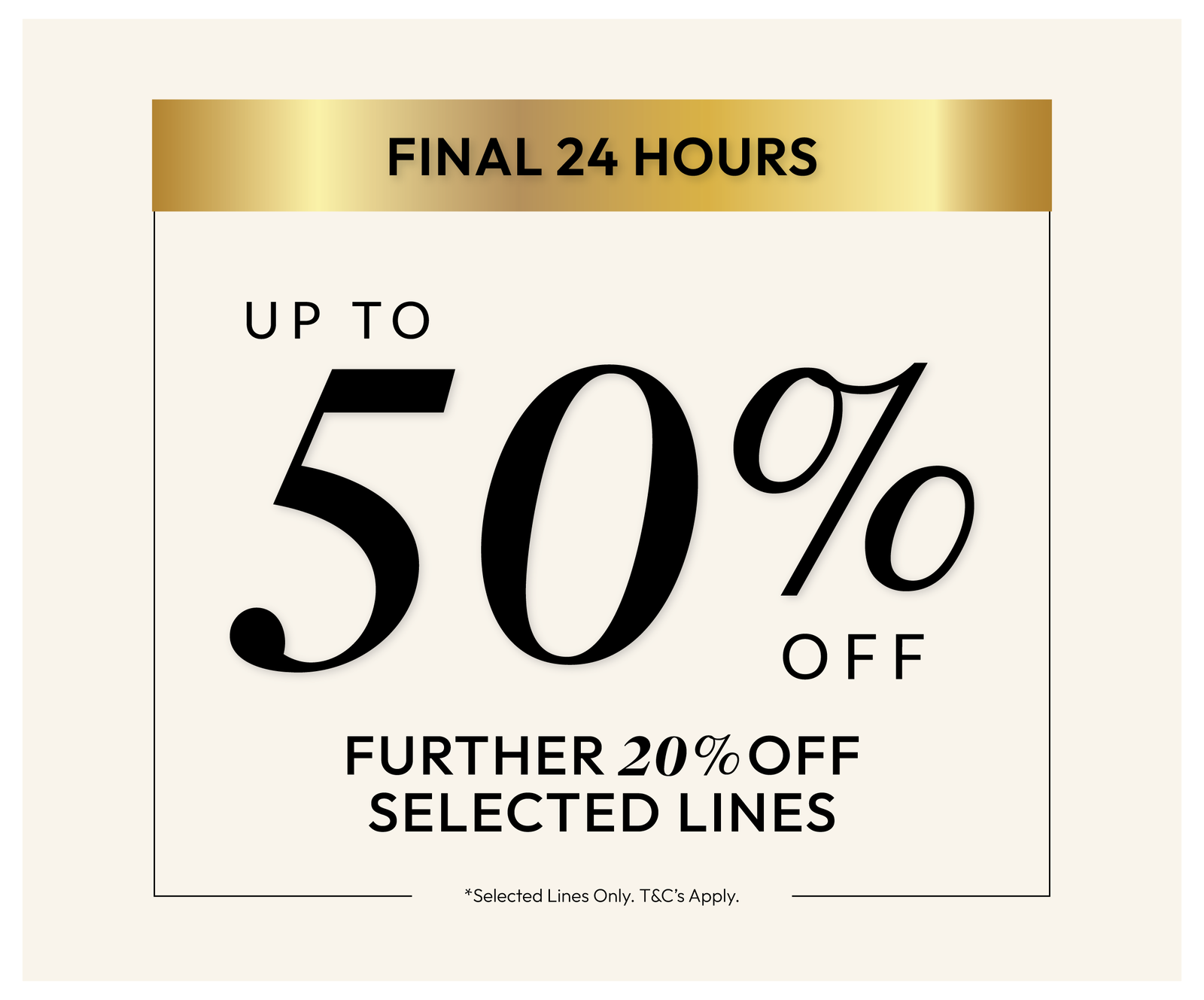 Up to 50% off *Selected Lines Only. T%C's Apply.