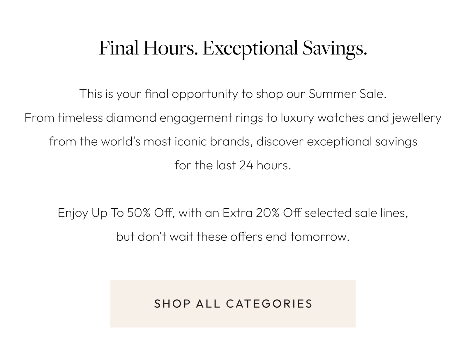 Final Hours. Exceptional Savings.  This is your final opportunity to shop our Summer Sale. From timeless diamond engagement rings to luxury watches and jewellery from the world's most iconic brands, discover exceptional savings for the last 24 hours.  Enjoy Up To 50% Off, with an Extra 20% Off selected sale lines, but don't wait these offers end tomorrow.