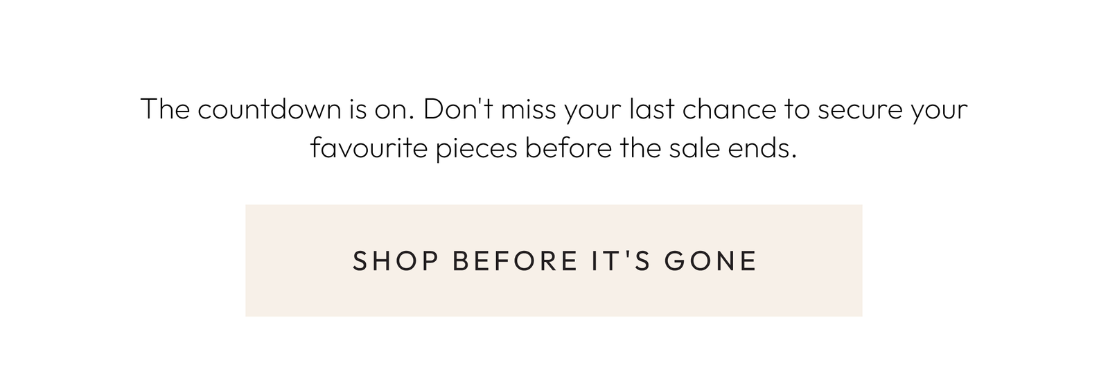 The countdown is on. Don't miss your last chance to secure your favourite pieces before the sale ends.