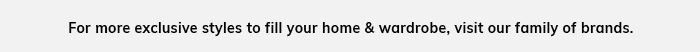 For more exclusive styles to fill your home & wardrobe, vist our family of brands.