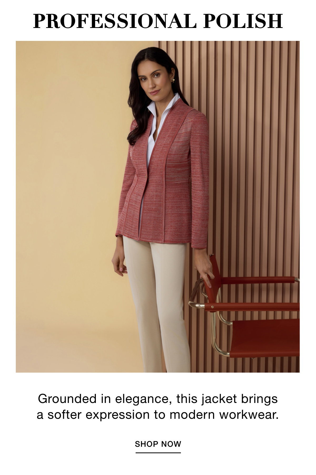 PROFESSIONAL POLISH - Grounded in elegance, this jacket brings a softer expression to modern workwear. SHOP NOW >>