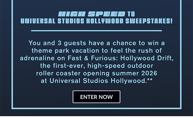 High Speed to Universal Studios Hollywood Sweepstakes! You and 3 guests have a chance to win a theme park vacation to feel the rush of adrenaline on Fast and Furious Hollywood Drift, the first-ever, high-speed outdoor roller coaster opening Summer 2026 at Universal Studios Hollywood. Enter now.