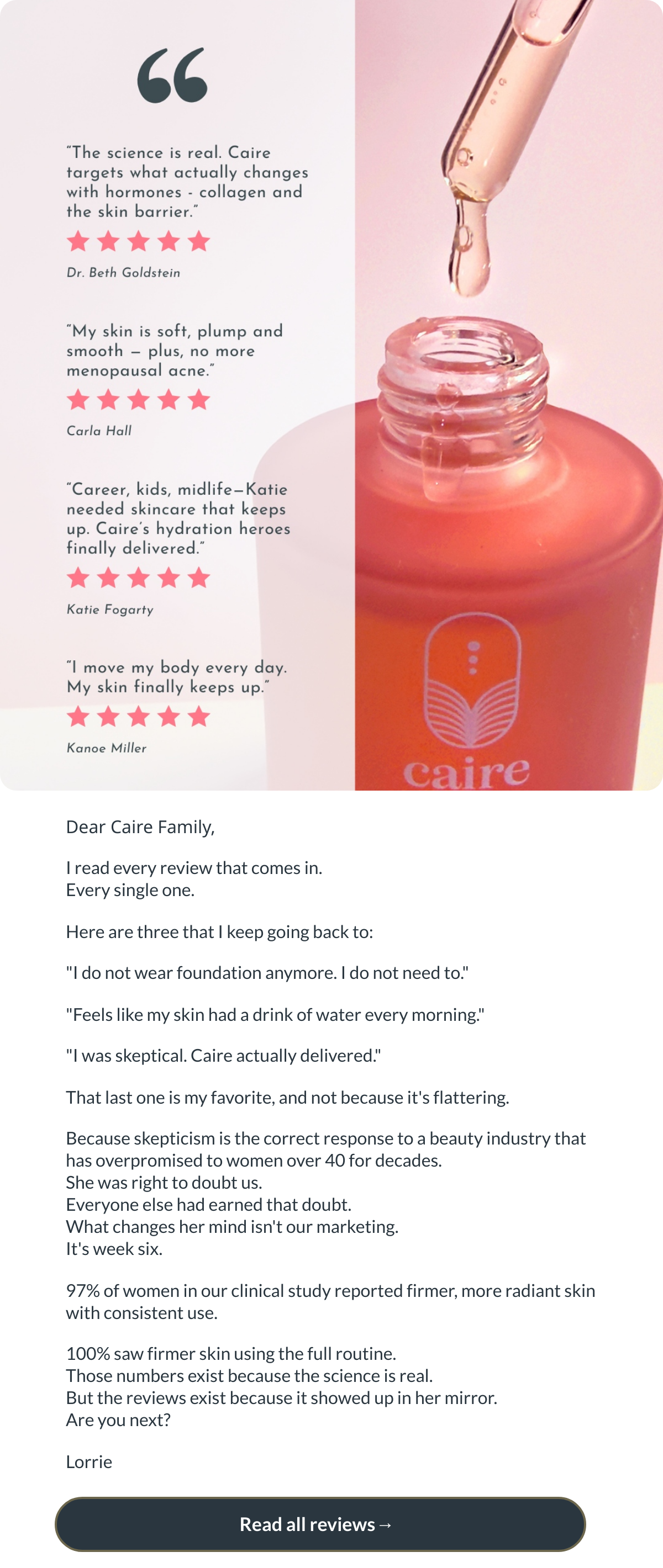  Dear Caire Family,I read every review that comes in.Every single one.Here are three that I keep going back to:I do not wear foundation anymore. I do not need to.Feels like my skin had a drink of water every morning.I was skeptical. Caire actually delivered.That last one is my favorite, and not because its flattering.Because skepticism is the correct response to a beauty industry that has overpromised to women over 40 for decades.She was right to doubt us.Everyone else had earned that doubt.What changes her mind isnt our marketing.Its week six.97% of women in our clinical study reported firmer, more radiant skin with consistent use.100% saw firmer skin using the full routine.Those numbers exist because the science is real.But the reviews exist because it showed up in her mirror.Are you next?Lorrie Read all reviews→ nbsp;