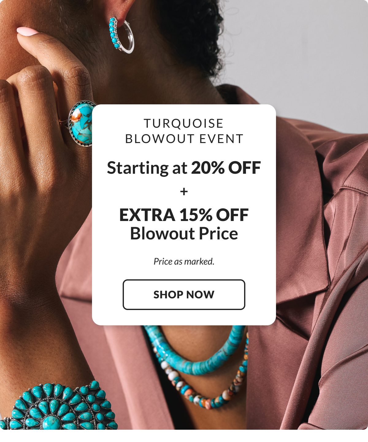 Turquoise Blowout Event! Starting at 20% Off + Extra 15% Off Blowout Price. Price as marked. 