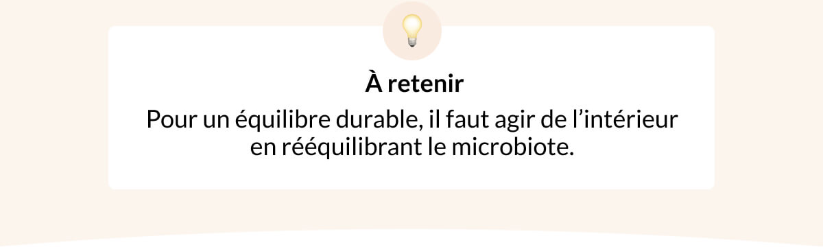 💡  À retenir Pour un équilibre durable, il faut agir de l’intérieur en rééquilibrant le microbiote.