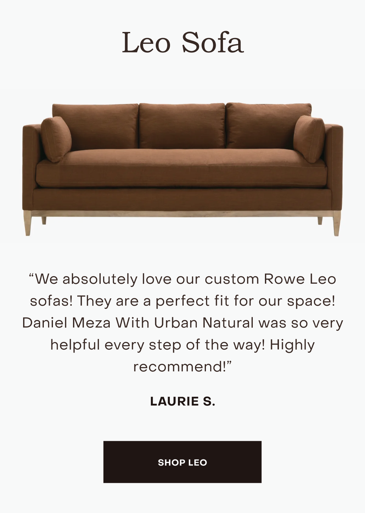 We absolutely love our custom Rowe Leo sofas! They are a perfect fit for our space! Daniel Meza With Urban Natural was so very helpful every step of the way! Highly recommend!