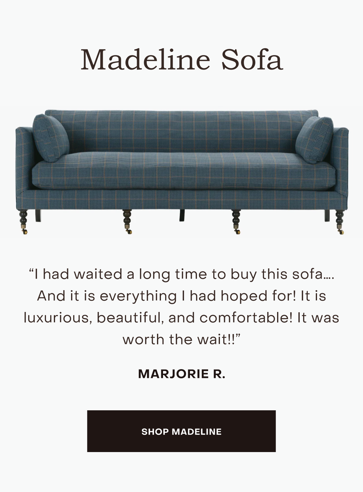 I had waited a long time to buy this sofa…. And it is everything I had hoped for! It is luxurious, beautiful, and comfortable! It was worth the wait!!