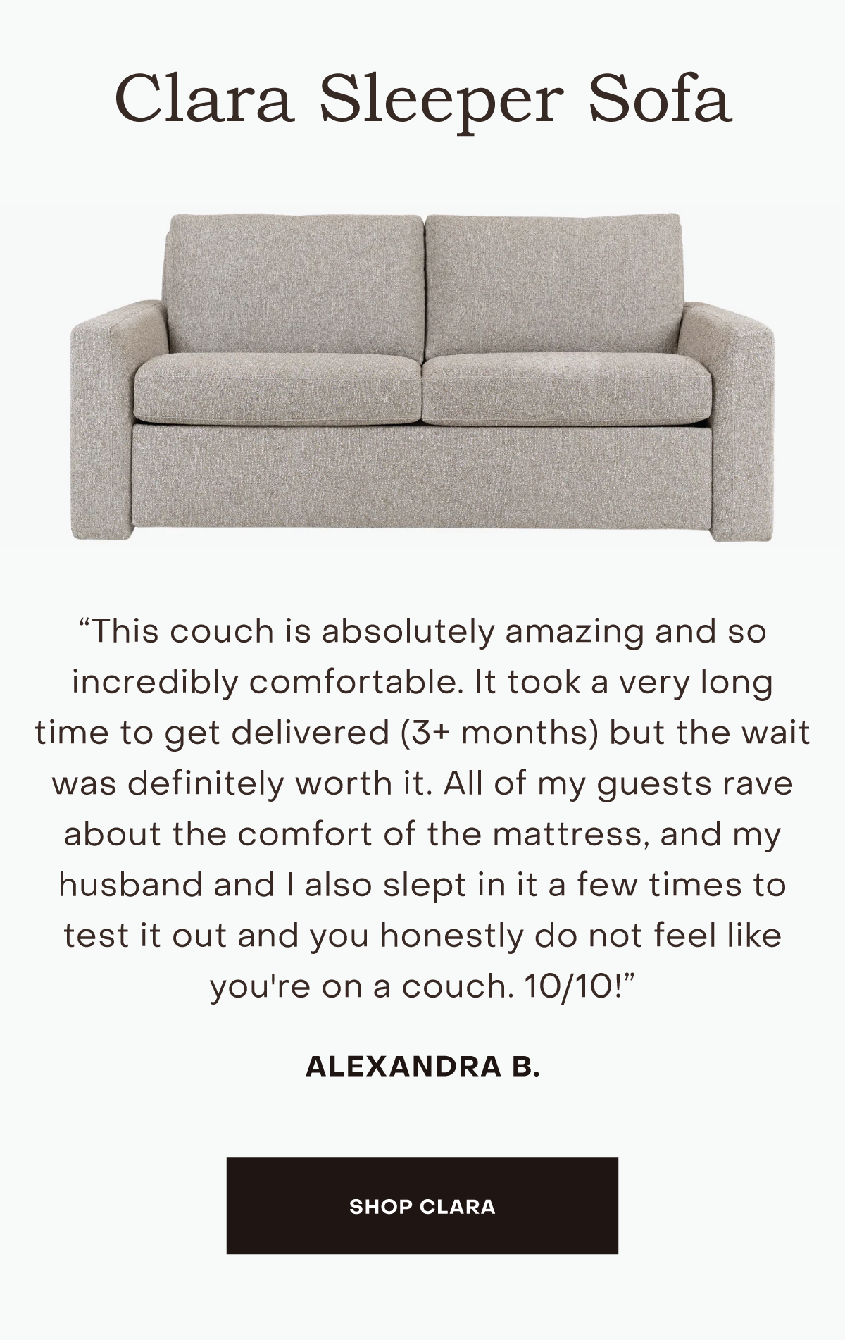 This couch is absolutely amazing and so incredibly comfortable. It took a very long time to get delivered (3+ months) but the wait was definitely worth it. All of my guests rave about the comfort of the mattress, and my husband and I also slept in it a few times to test it out and you honestly do not feel like you're on a couch. 10/10!