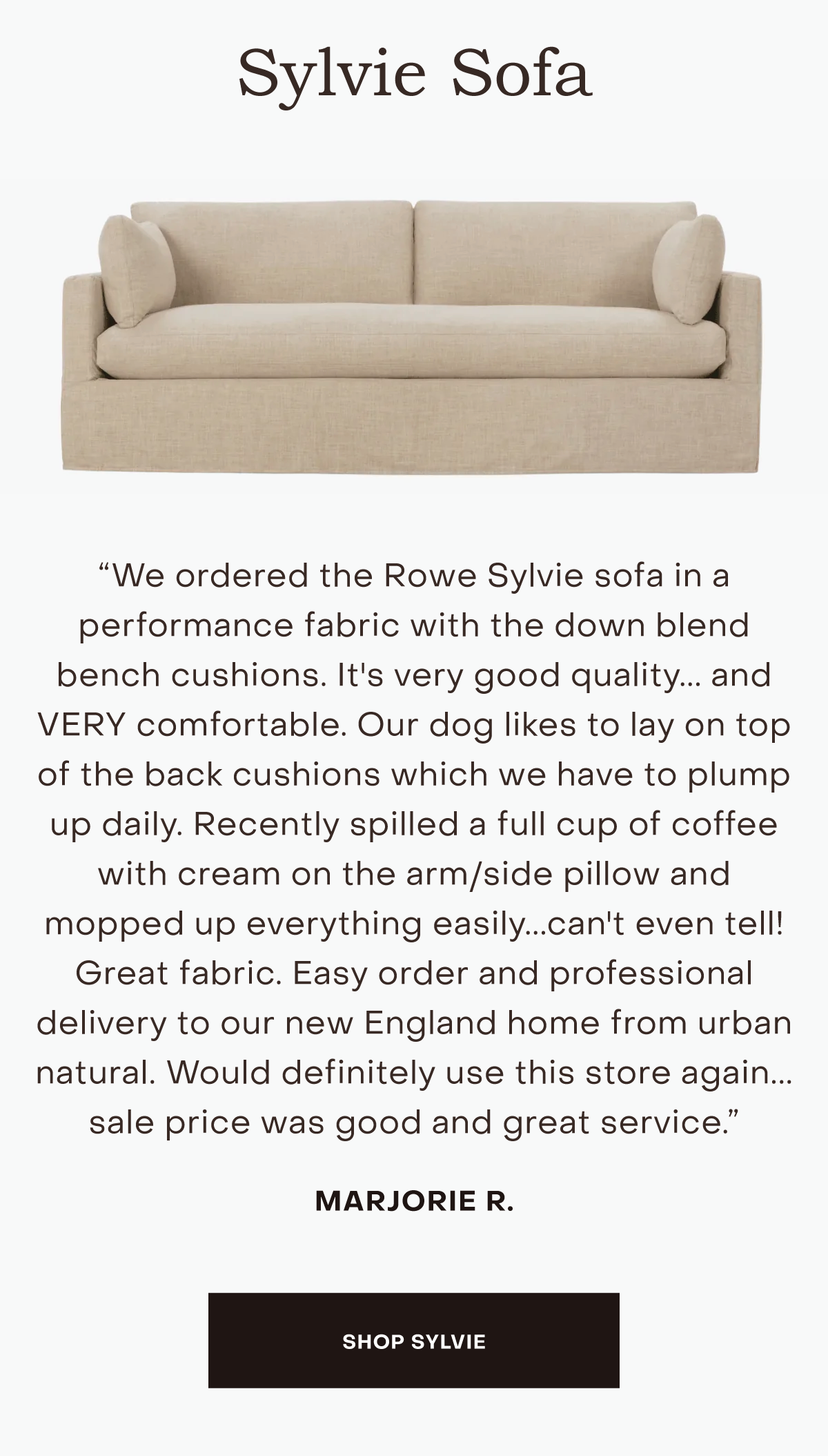 We ordered the Rowe Sylvie sofa in a performance fabric with the down blend bench cushions. It's very good quality... and VERY comfortable. Our dog likes to lay on top of the back cushions which we have to plump up daily. Recently spilled a full cup of coffee with cream on the arm/side pillow and mopped up everything easily...can't even tell! Great fabric. Easy order and professional delivery to our new England home from urban natural. Would definitely use this store again... sale price was good and great service.