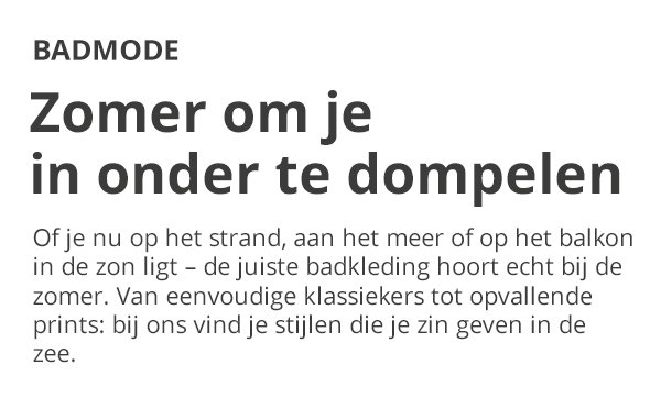 BADMODE Zomer om je in onder te dompelen Of je nu op het strand, aan het meer of op het balkon in de zon ligt – de juiste badkleding hoort echt bij de zomer. Van eenvoudige klassiekers tot opvallende prints: bij ons vind je stijlen die je zin geven in de zee.