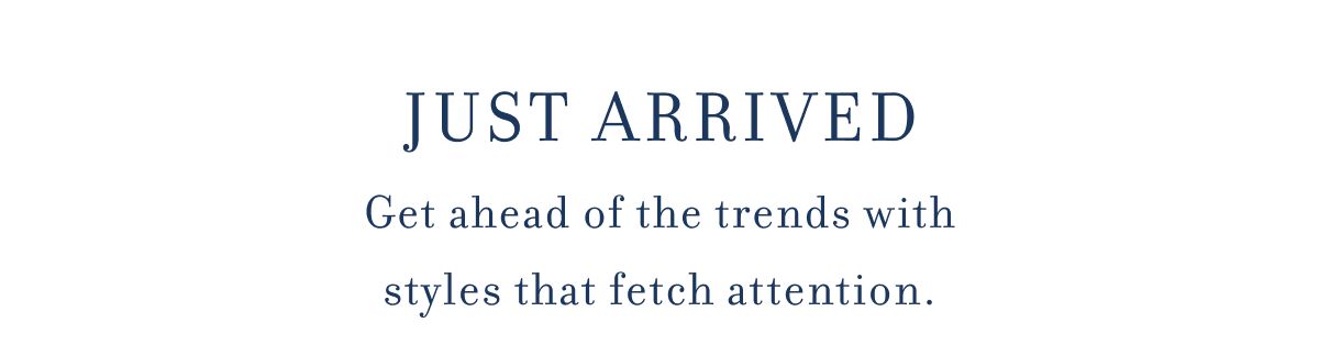 JUST ARRIVED Get ahead of the trends with styles that fetch attention