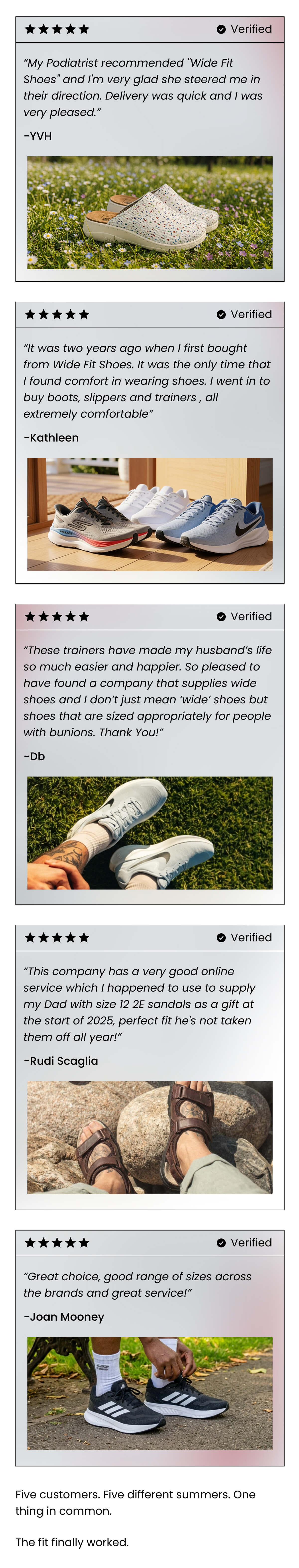 “My Podiatrist recommended "Wide Fit Shoes" and I'm very glad she steered me in their direction. Delivery was quick and I was very pleased.” - YVH Verified Customer    “It was two years ago when I first bought from Wide Fit Shoes. It was the only time that I found comfort in wearing shoes. I went in to buy boots, slippers and trainers , all extremely comfortable” - Kathleen  Verified Customer   These trainers have made my husband’s life so much easier and happier. So pleased to have found a company that supplies wide shoes and I don’t just mean ‘wide’ shoes but shoes that are sized appropriately for people with bunions. Thank You!” - Db Verified Customers “This company has a very good online service which I happened to use to supply my Dad with size 12 2E sandals as a gift at the start of 2025, perfect fit he's not taken them off all year!” - Rudi Scaglia Verified customer “Great choice, good range of sizes across the brands and great service!” - Joan Mooney Five customers. Five different summers. One thing in common. The fit finally worked.