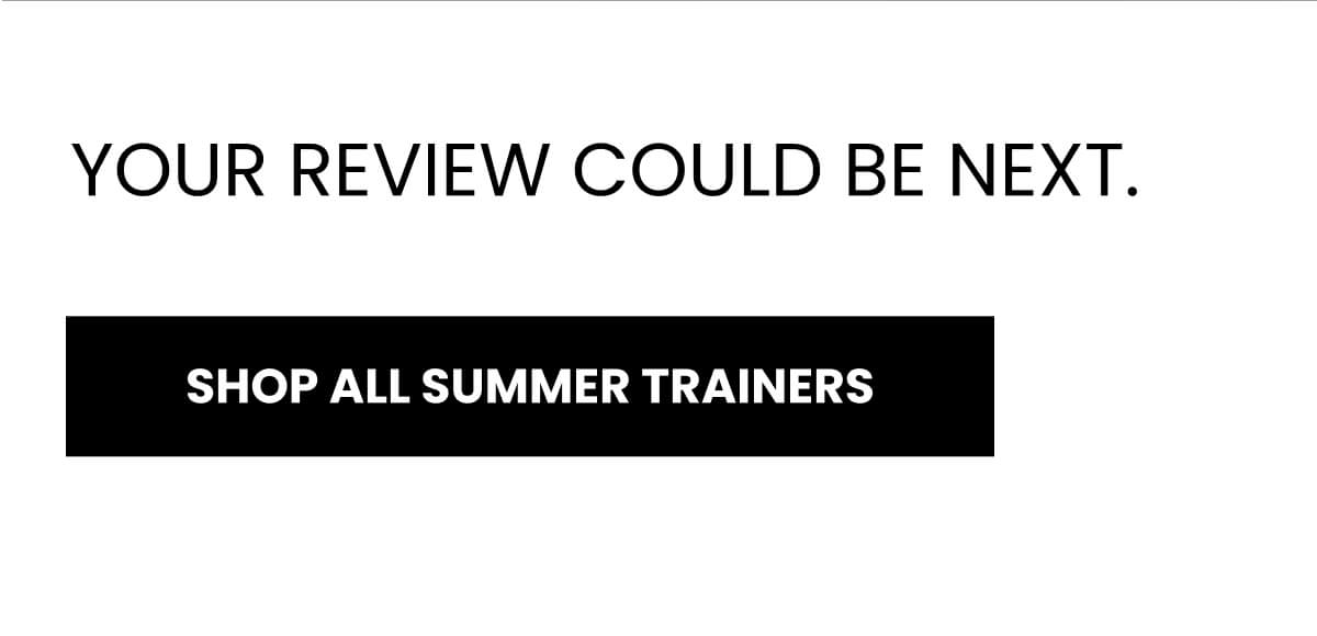 YOUR REVIEW COULD BE NEXT. [SHOP ALL SUMMER TRAINERS]