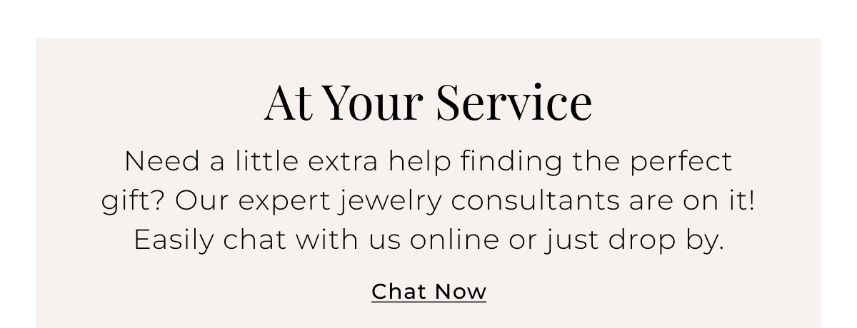 At Your Service - Need a little extra help finding the perfect gift? Our expert jewelry consultants are on it! Easily chat with us online or just drop by. Chat Now > 