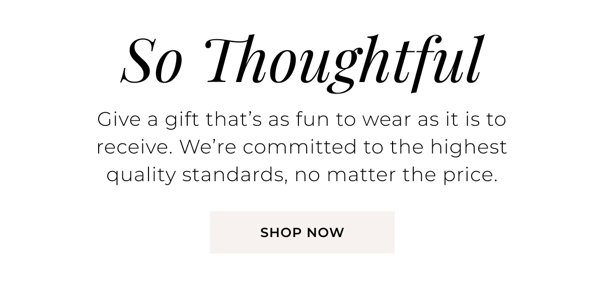 So Thoughtful - Give a gift that’s as fun to wear as it is to receive. We’re committed to the highest quality standards, no matter the price. Shop Now >