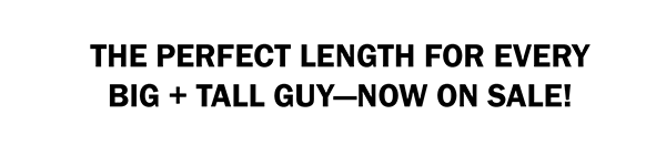 THE PERFECT LENGTH FOR EVERY BIG + TALL GUY—NOW ON SALE!