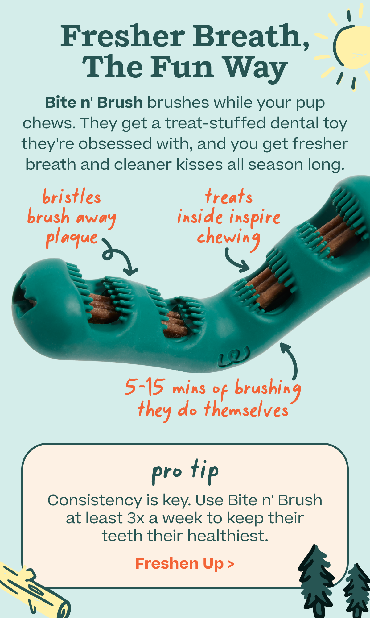 Fresher Breath, The Fun Way... Bite n' Brush brushes while your pup chews. They get a treat-stuffed dental toy they're obsessed with, and you get fresher breath and cleaner kisses all season long. | Shop Bite n' Brush | 