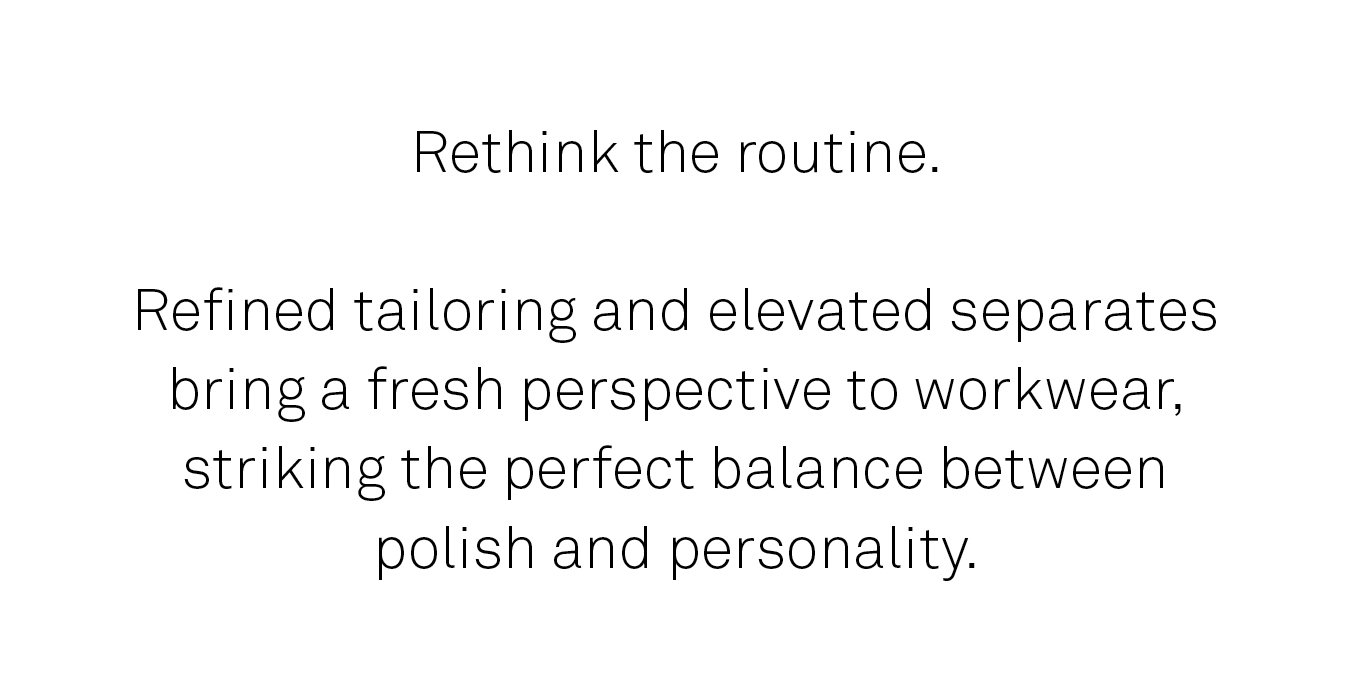 Rethink the routine. Refined tailoring and elevated separates bring a fresh perspective to workwear.