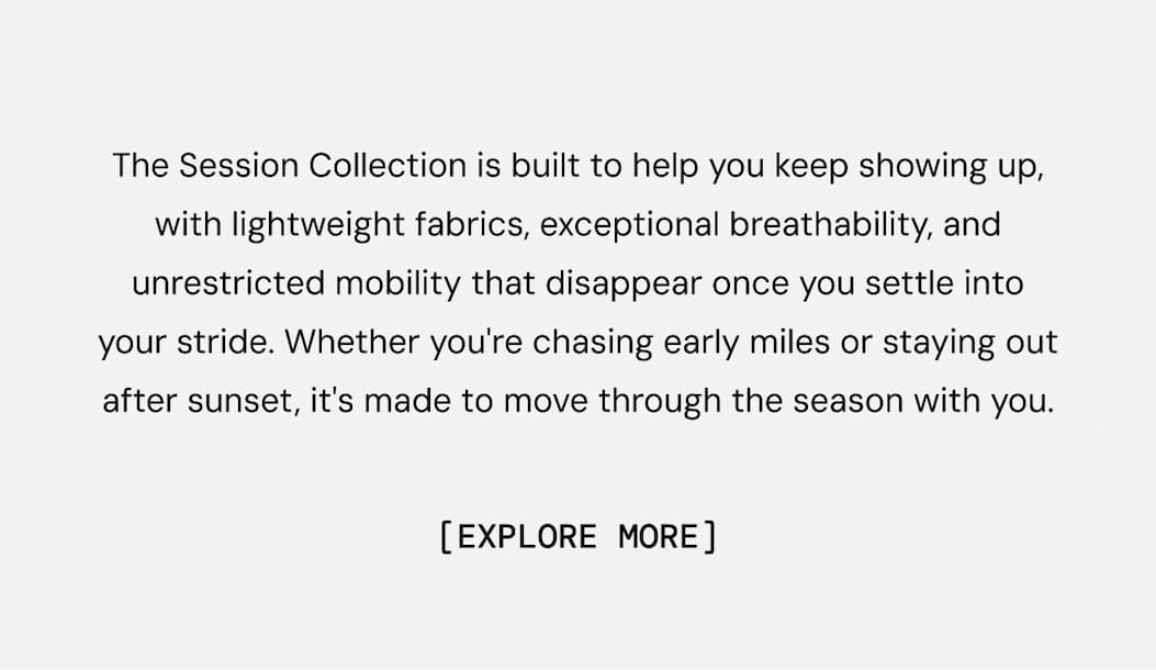 The Session Collection is built to help you keep showing up, with lightweight fabrics, exceptional breathability, and unrestricted mobility that disappear once you settle into your stride. Whether you're chasing early miles or staying out after sunset, it's made to move through the season with you. Shop Now