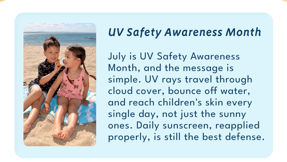 UV Safety Awareness Month | July is UV Safety Awareness Month, and the message is simple. UV rays travel through cloud cover, bounce off water, and reach children's skin every single day, not just the sunny ones. Daily sunscreen, reapplied properly, is still the best defense.