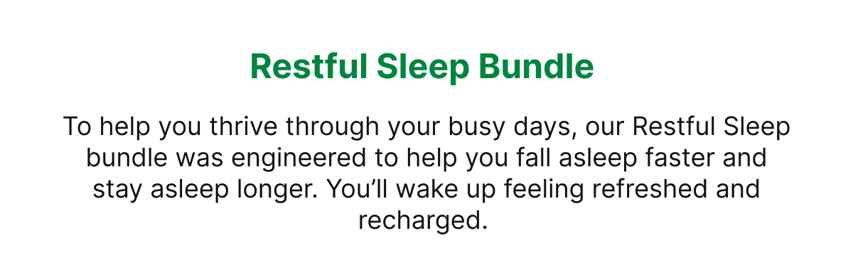 Restful Sleep Bundle To help you thrive through your busy days, our Restful Sleep bundle was engineered to help you fall asleep faster and stay asleep longer. You’ll wake up feeling refreshed and recharged.
