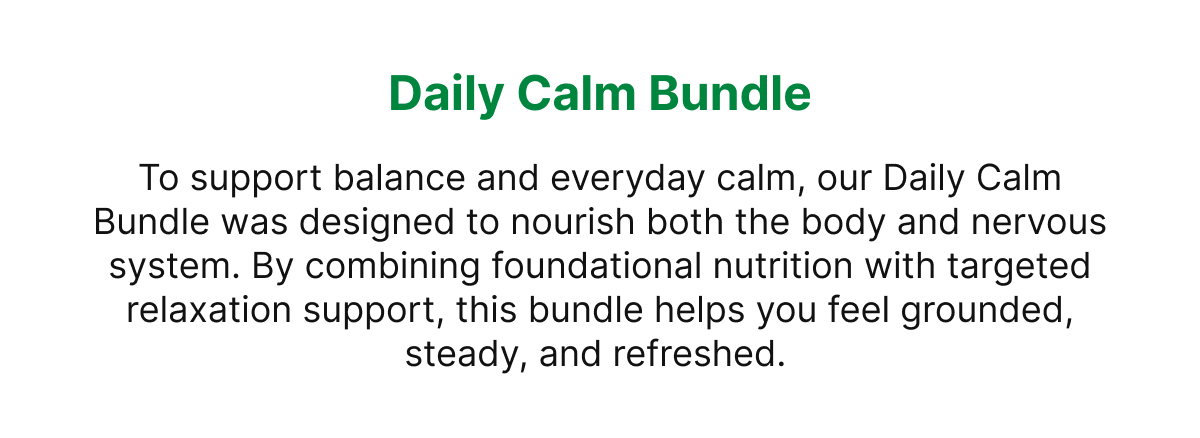 Daily Calm Bundle To support balance and everyday calm, our Daily Calm Bundle was designed to nourish both the body and nervous system. By combining foundational nutrition with targeted relaxation support, this bundle helps you feel grounded, steady, and refreshed.